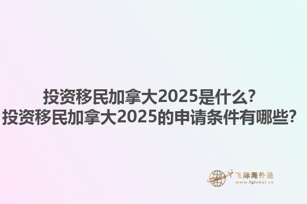 投資移民加拿大2025是什么？投資移民加拿大2025的申請條件有哪些？1.jpg
