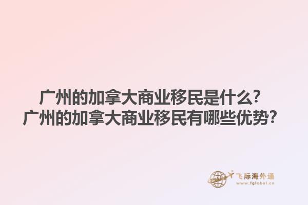 廣州的加拿大商業移民是什么？廣州的加拿大商業移民有哪些優勢？1.jpg