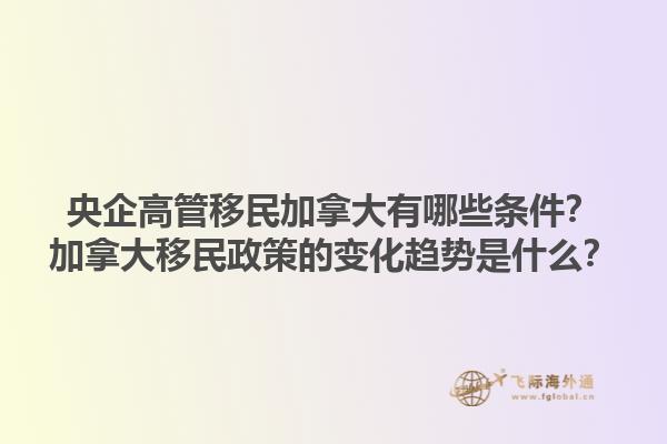 央企高管移民加拿大有哪些條件？加拿大移民政策的變化趨勢是什么？1.jpg