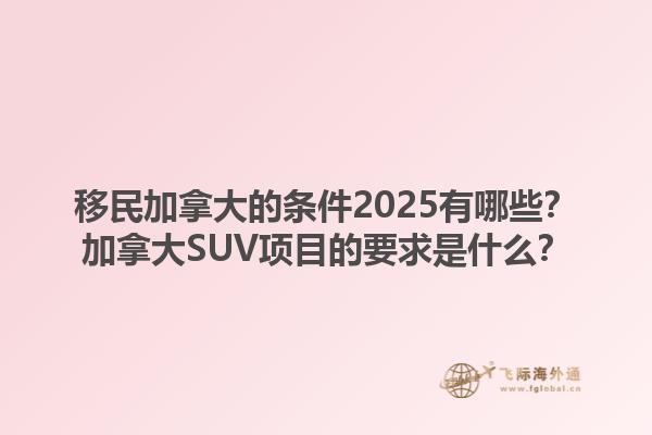 移民加拿大的條件2025有哪些？加拿大SUV項目的要求是什么？1.jpg