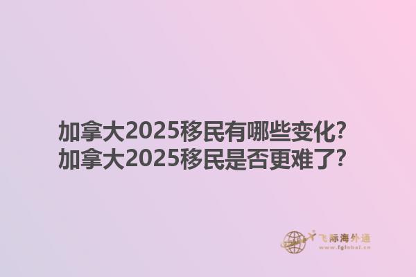 加拿大2025移民有哪些變化？加拿大2025移民是否更難了？1.jpg