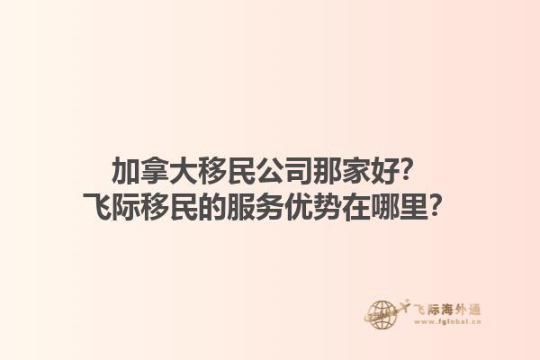 加拿大移民公司那家好？飛際移民的服務優勢在哪里？1.jpg