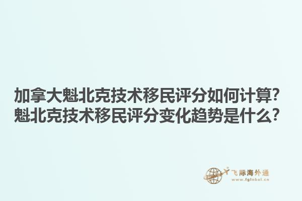 加拿大魁北克技術移民評分如何計算？魁北克技術移民評分變化趨勢是什么？1.jpg