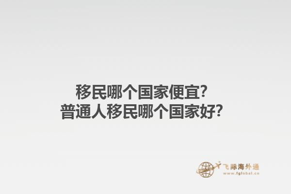 移民哪個國家便宜？普通人移民哪個國家好？1.jpg