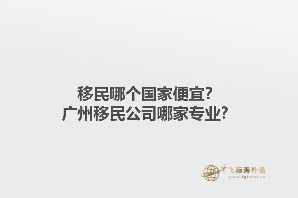 移民哪個國家便宜？廣州移民公司哪家專業？1.jpg