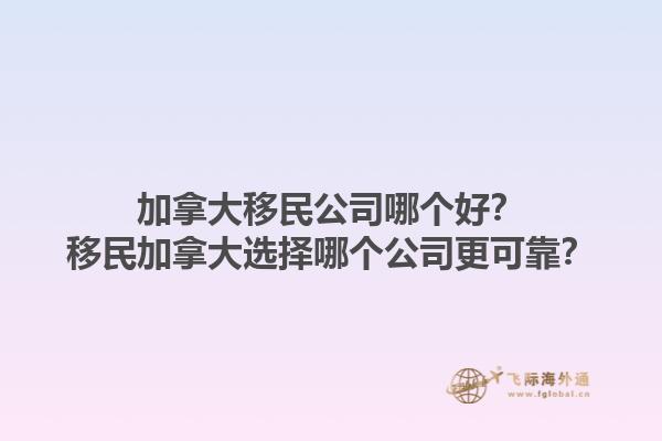加拿大移民公司哪個好？移民加拿大選擇哪個公司更可靠？1.jpg