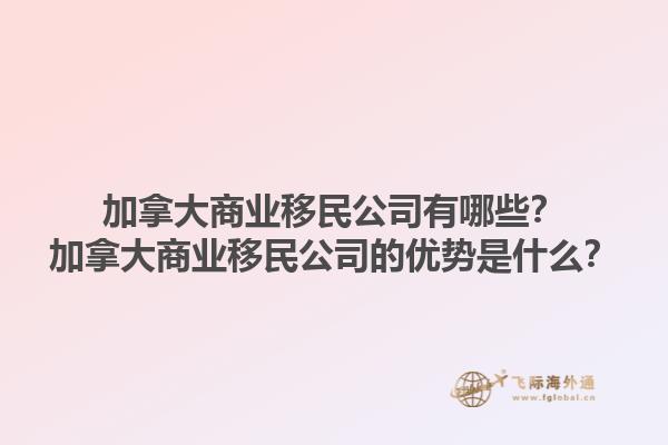 加拿大商業移民公司有哪些？加拿大商業移民公司的優勢是什么？1.jpg