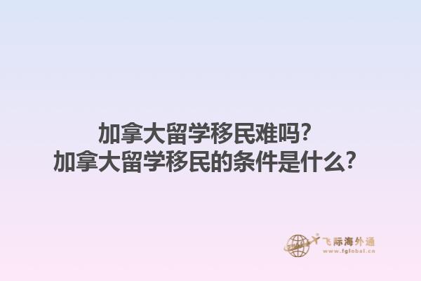 加拿大留學移民難嗎？加拿大留學移民的條件是什么？1.jpg