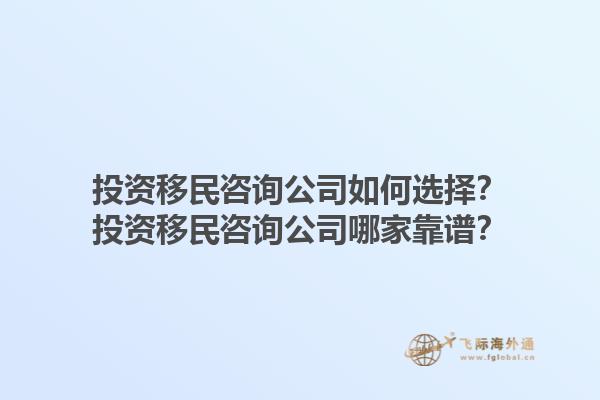 投資移民咨詢公司如何選擇？投資移民咨詢公司哪家靠譜？1.jpg