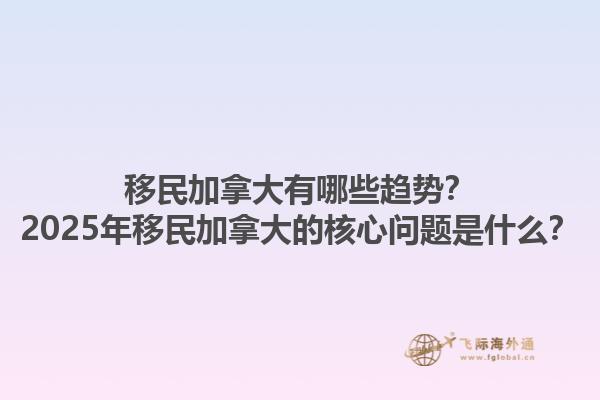 移民加拿大有哪些趨勢？2025年移民加拿大的核心問題是什么？1.jpg