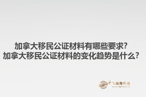 加拿大移民公證材料有哪些要求？加拿大移民公證材料的變化趨勢是什么？1.jpg