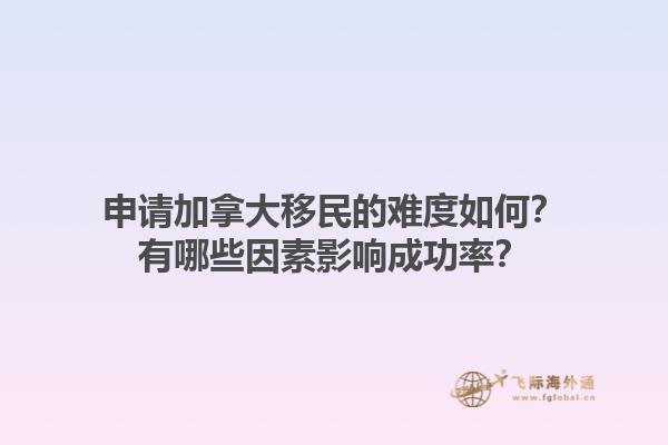 申請加拿大移民的難度如何？有哪些因素影響成功率？1.jpg