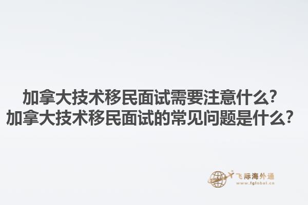 加拿大技術移民面試需要注意什么？加拿大技術移民面試的常見問題是什么？1.jpg