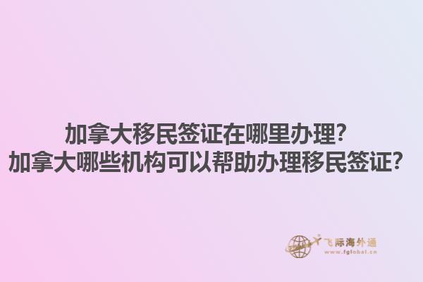 加拿大移民簽證在哪里辦理？加拿大哪些機構可以幫助辦理移民簽證？1.jpg