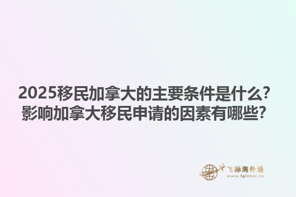 2025移民加拿大的主要條件是什么？影響加拿大移民申請的因素有哪些？1.jpg