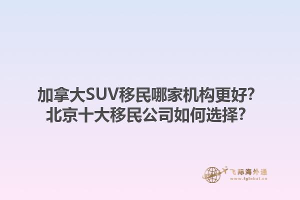 加拿大SUV移民哪家機構更好？北京十大移民公司如何選擇？1.jpg