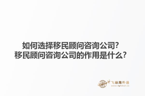 如何選擇移民顧問咨詢公司？移民顧問咨詢公司的作用是什么？1.jpg