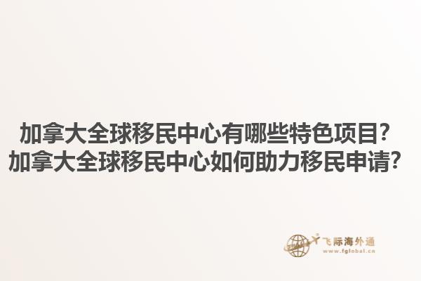 加拿大全球移民中心有哪些特色項目？加拿大全球移民中心如何助力移民申請？1.jpg