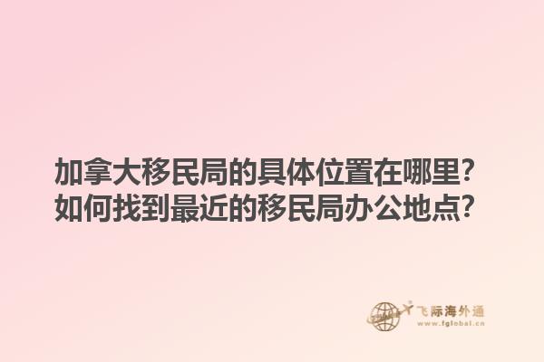 加拿大移民局的具體位置在哪里？如何找到最近的移民局辦公地點？1.jpg