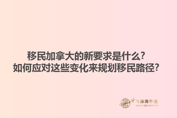 移民加拿大的新要求是什么？如何應對這些變化來規劃移民路徑？1.jpg