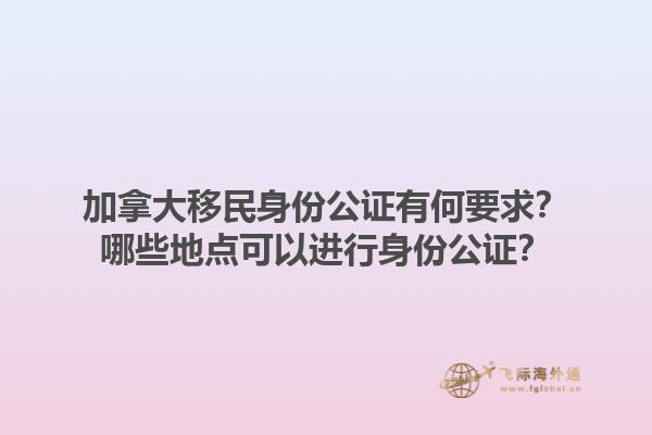 加拿大移民身份公證有何要求？哪些地點可以進行身份公證？1.jpg