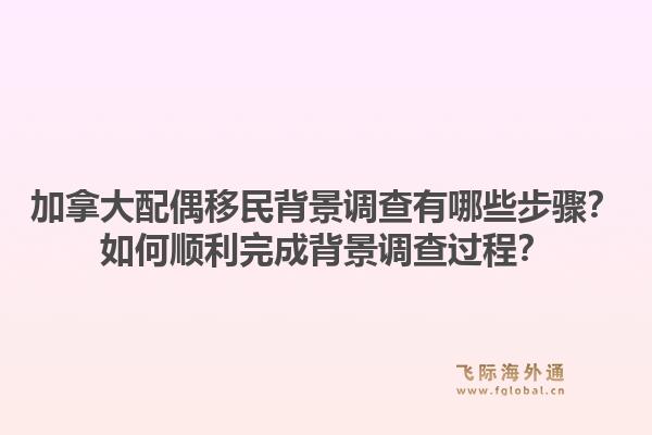 加拿大配偶移民背景調查有哪些步驟？如何順利完成背景調查過程？