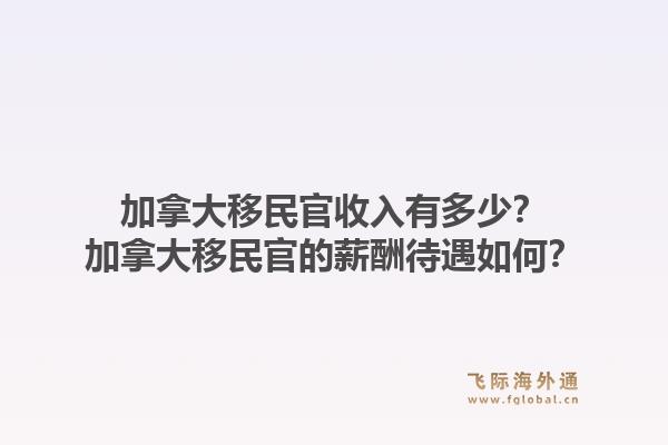 加拿大移民官收入有多少？加拿大移民官的薪酬待遇如何？