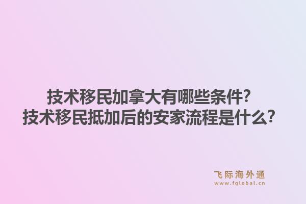 技術移民加拿大有哪些條件？技術移民抵加后的安家流程是什么？