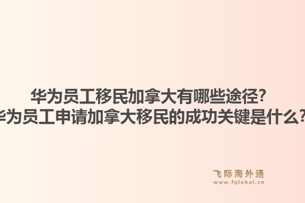華為員工移民加拿大有哪些途徑？華為員工申請加拿大移民的成功關鍵是什么？1.jpg