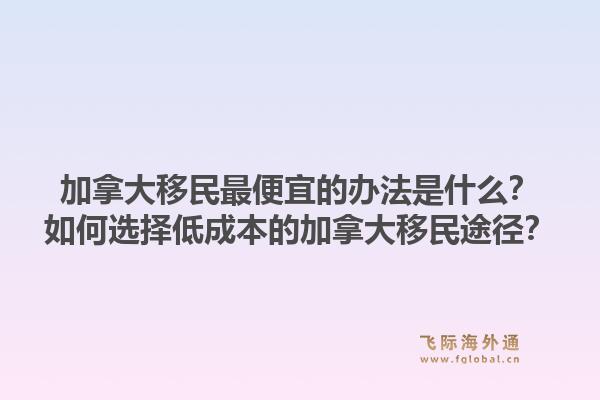 加拿大移民最便宜的辦法是什么？如何選擇低成本的加拿大移民途徑？1.jpg