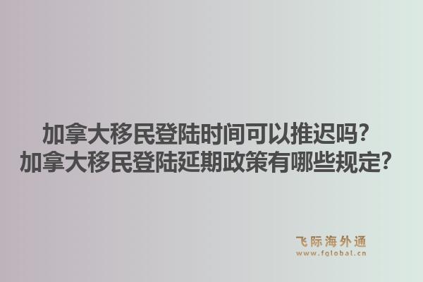 加拿大移民登陸時間可以推遲嗎？加拿大移民登陸延期政策有哪些規定？1.jpg