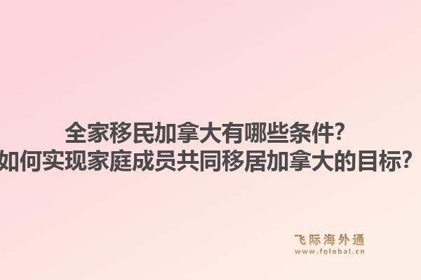 全家移民加拿大有哪些條件？如何實現家庭成員共同移居加拿大的目標？1.jpg