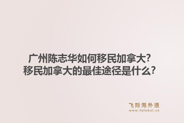 廣州陳志華如何移民加拿大？移民加拿大的最佳途徑是什么？1.jpg