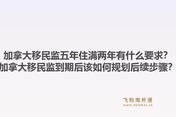 加拿大移民監五年住滿兩年有什么要求？加拿大移民監到期后該如何規劃后續步驟？1.jpg