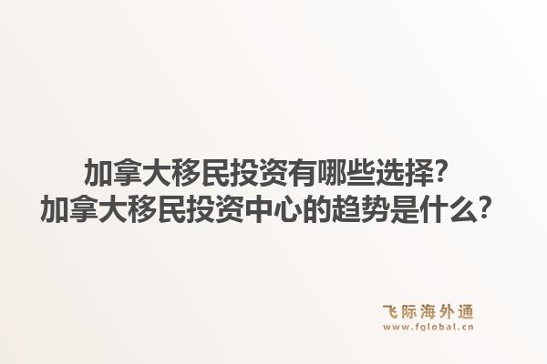 加拿大移民投資有哪些選擇？加拿大移民投資中心的趨勢是什么？1.jpg