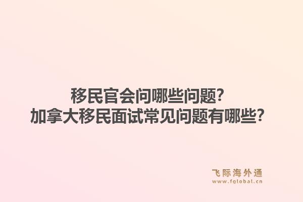 移民官會問哪些問題？加拿大移民面試常見問題有哪些？1.jpg