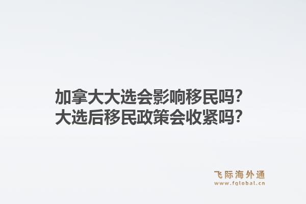 加拿大大選會影響移民嗎？大選后移民政策會收緊嗎？1.jpg
