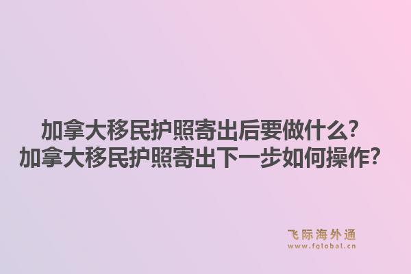 加拿大移民護照寄出后要做什么？加拿大移民護照寄出下一步如何操作？1.jpg