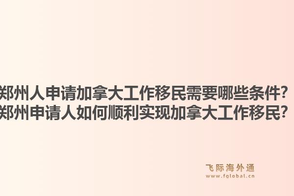 鄭州人申請加拿大工作移民需要哪些條件？鄭州申請人如何順利實現加拿大工作移民？1.jpg