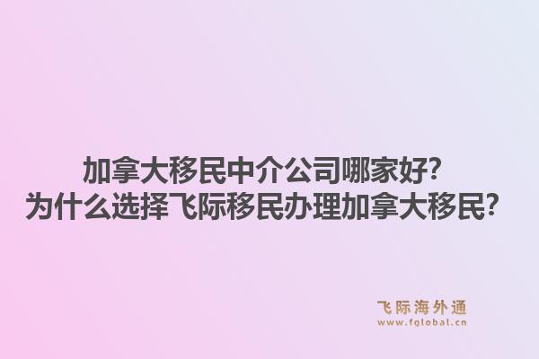 加拿大移民中介公司哪家好？為什么選擇飛際移民辦理加拿大移民？1.jpg
