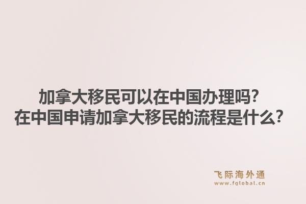 加拿大移民可以在中國辦理嗎？在中國申請加拿大移民的流程是什么？1.jpg
