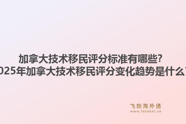 加拿大技術移民評分標準有哪些？2025年加拿大技術移民評分變化趨勢是什么？1.jpg