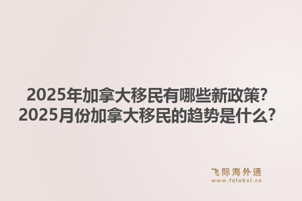 2025年加拿大移民有哪些新政策？2025月份加拿大移民的趨勢是什么？1.jpg