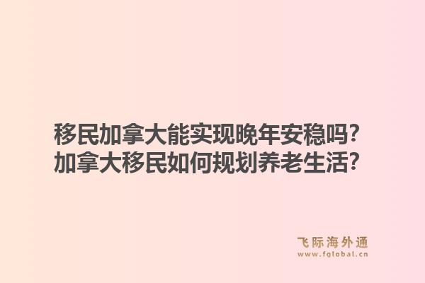 移民加拿大能實現晚年安穩嗎？加拿大移民如何規劃養老生活？1.jpg