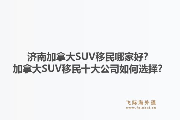 濟南加拿大SUV移民哪家好？加拿大SUV移民十大公司如何選擇？1.jpg