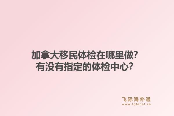 加拿大移民體檢在哪里做？有沒有指定的體檢中心？1.jpg