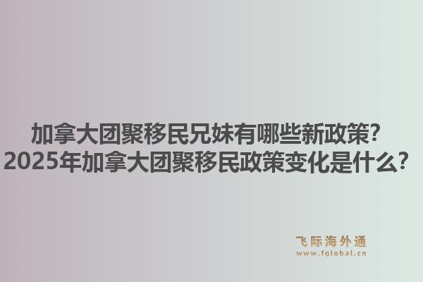 加拿大團聚移民兄妹有哪些新政策？2025年加拿大團聚移民政策變化是什么？1.jpg