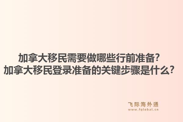 加拿大移民需要做哪些行前準備？加拿大移民登錄準備的關鍵步驟是什么？1.jpg