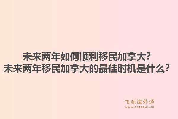 未來兩年如何順利移民加拿大？未來兩年移民加拿大的最佳時機是什么？