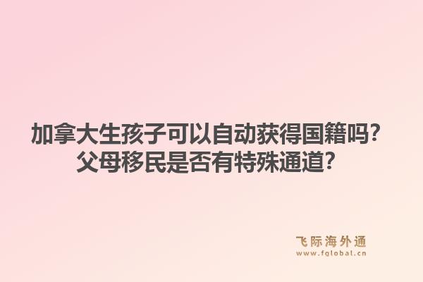加拿大生孩子可以自動獲得國籍嗎？父母移民是否有特殊通道？